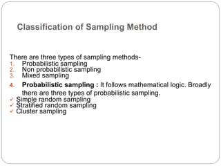 Classification of Sampling Method
There are three types of sampling methods-
1. Probabilistic sampling
2. Non probabilistic sampling
3. Mixed sampling
4. Probabilistic sampling : It follows mathematical logic. Broadly
there are three types of probabilistic sampling.
 Simple random sampling
 Stratified random sampling
 Cluster sampling
 