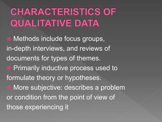  Methods include focus groups,
in-depth interviews, and reviews of
documents for types of themes.
 Primarily inductive process used to
formulate theory or hypotheses.
 More subjective: describes a problem
or condition from the point of view of
those experiencing it
 