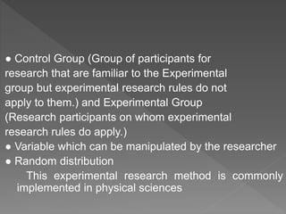 ● Control Group (Group of participants for
research that are familiar to the Experimental
group but experimental research rules do not
apply to them.) and Experimental Group
(Research participants on whom experimental
research rules do apply.)
● Variable which can be manipulated by the researcher
● Random distribution
This experimental research method is commonly
implemented in physical sciences
 