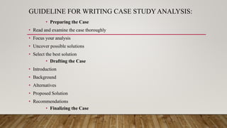 GUIDELINE FOR WRITING CASE STUDY ANALYSIS:
• Preparing the Case
• Read and examine the case thoroughly
• Focus your analysis
• Uncover possible solutions
• Select the best solution
• Drafting the Case
• Introduction
• Background
• Alternatives
• Proposed Solution
• Recommendations
• Finalizing the Case
 