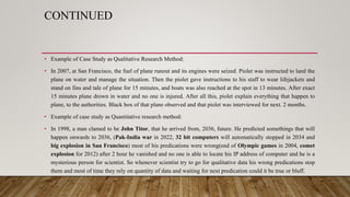 CONTINUED
• Example of Case Study as Qualitative Research Method:
• In 2007, at San Francisco, the fuel of plane runout and its engines were seized. Piolet was instructed to land the
plane on water and manage the situation. Then the piolet gave instructions to his staff to wear lifejackets and
stand on fins and tale of plane for 15 minutes, and boats was also reached at the spot in 13 minutes. After exact
15 minutes plane drown in water and no one is injured. After all this, piolet explain everything that happen to
plane, to the authorities. Black box of that plane observed and that piolet was interviewed for next. 2 months.
• Example of case study as Quantitative research method:
• In 1998, a man clamed to be John Titor, that he arrived from, 2036, future. He predicted somethings that will
happen onwards to 2036, (Pak-India war in 2022, 32 bit computers will automatically stopped in 2034 and
big explosion in San Francisco) most of his predications were wrong(end of Olympic games in 2004, comet
explosion for 2012) after 2 hour he vanished and no one is able to locate his IP address of computer and he is a
mysterious person for scientist. So whenever scientist try to go for qualitative data his wrong predications stop
them and most of time they rely on quantity of data and waiting for next predication could it be true or bluff.
 