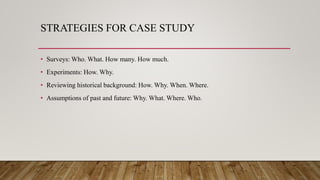 STRATEGIES FOR CASE STUDY
• Surveys: Who. What. How many. How much.
• Experiments: How. Why.
• Reviewing historical background: How. Why. When. Where.
• Assumptions of past and future: Why. What. Where. Who.
 