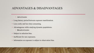 ADVANTAGES & DISADVANTAGES
• ADVANTAGES:
• Long latency period between exposure manifestation.
• Less costly and less time-consuming.
• Advantageous while studying dynamic populations.
• DISADVANTAGES:
• Subject to selection bias.
• Inefficient for rare exposures.
• Information on exposure is subject to observation bias.
 