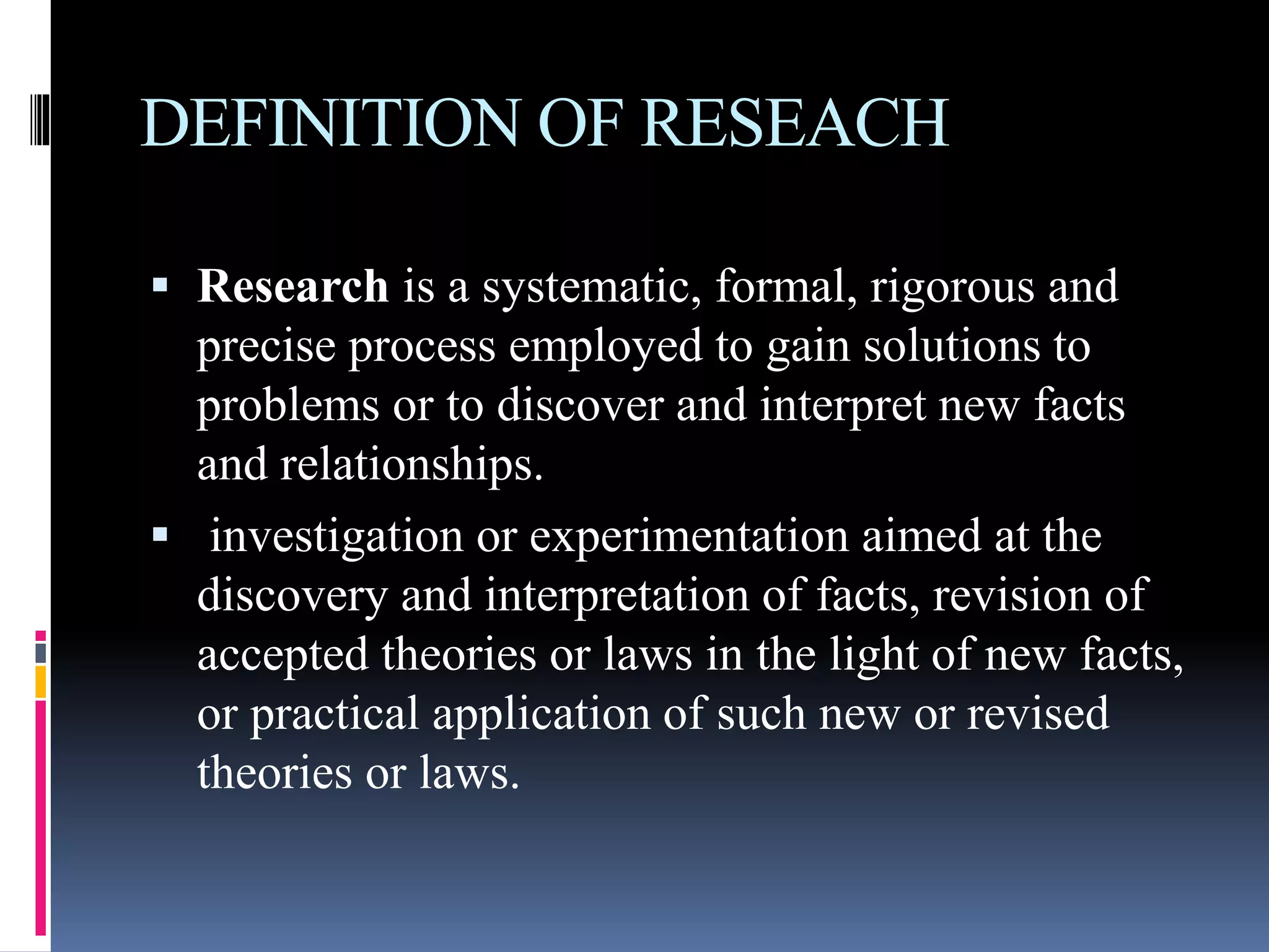DEFINITION OF RESEACH
Research is a systematic, formal, rigorous and
precise process employed to gain solutions to
problems or to discover and interpret new facts
and relationships.
investigation or experimentation aimed at the
discovery and interpretation of facts, revision of
accepted theories or laws in the light of new facts,
or practical application of such new or revised
theories or laws.