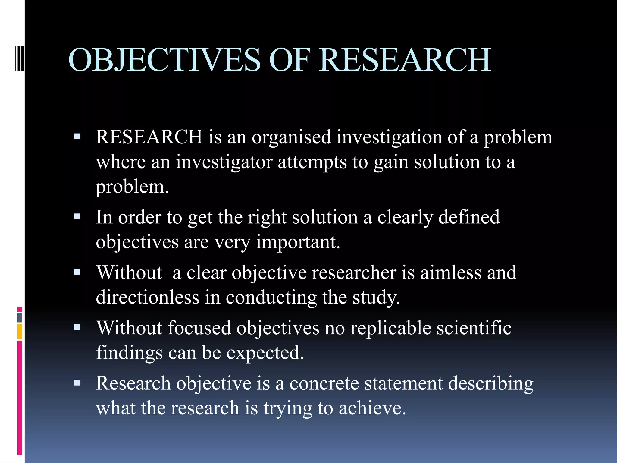 OBJECTIVES OF RESEARCH
RESEARCH is an organised investigation of a problem
where an investigator attempts to gain solution to a
problem.
In order to get the right solution a clearly defined
objectives are very important.
Without a clear objective researcher is aimless and
directionless in conducting the study.
Without focused objectives no replicable scientific
findings can be expected.
Research objective is a concrete statement describing
what the research is trying to achieve.