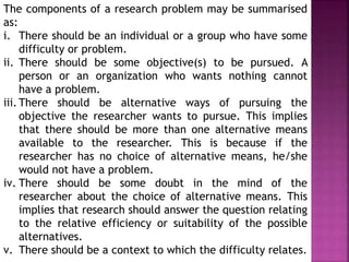 The components of a research problem may be summarised
as:
i. There should be an individual or a group who have some
difficulty or problem.
ii. There should be some objective(s) to be pursued. A
person or an organization who wants nothing cannot
have a problem.
iii. There should be alternative ways of pursuing the
objective the researcher wants to pursue. This implies
that there should be more than one alternative means
available to the researcher. This is because if the
researcher has no choice of alternative means, he/she
would not have a problem.
iv. There should be some doubt in the mind of the
researcher about the choice of alternative means. This
implies that research should answer the question relating
to the relative efficiency or suitability of the possible
alternatives.
v. There should be a context to which the difficulty relates.
 