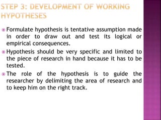  Formulate hypothesis is tentative assumption made
in order to draw out and test its logical or
empirical consequences.
 Hypothesis should be very specific and limited to
the piece of research in hand because it has to be
tested.
 The role of the hypothesis is to guide the
researcher by delimiting the area of research and
to keep him on the right track.
 
