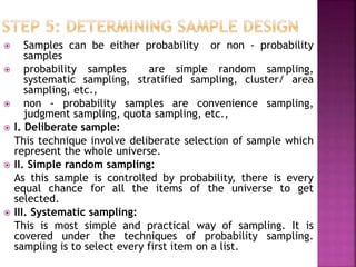  Samples can be either probability or non - probability
samples
 probability samples are simple random sampling,
systematic sampling, stratified sampling, cluster/ area
sampling, etc.,
 non - probability samples are convenience sampling,
judgment sampling, quota sampling, etc.,
 I. Deliberate sample:
This technique involve deliberate selection of sample which
represent the whole universe.
 II. Simple random sampling:
As this sample is controlled by probability, there is every
equal chance for all the items of the universe to get
selected.
 III. Systematic sampling:
This is most simple and practical way of sampling. It is
covered under the techniques of probability sampling.
sampling is to select every first item on a list.
 