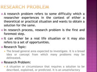  A research problem refers to some difficulty which a
researcher experiences in the context of either a
theoretical or practical situation and wants to obtain a
solution for the same.
 In research process, research problem is the first and
foremost step.
 It can either be a real life situation or it may also
refers to a set of opportunities.
 Research Topic:
 The broad general area expected to investigate. It is a broad
idea or concept from which many problems may be
delineated.
 Research Problem:
 A situation or circumstance that requires a solution to be
described, explained, or predicted. It is an unsatisfactory
 