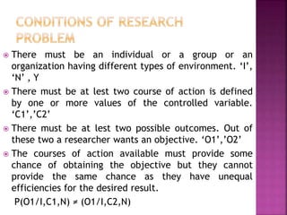  There must be an individual or a group or an
organization having different types of environment. ‘I’,
‘N’ , Y
 There must be at lest two course of action is defined
by one or more values of the controlled variable.
‘C1’,’C2’
 There must be at lest two possible outcomes. Out of
these two a researcher wants an objective. ‘O1’,’O2’
 The courses of action available must provide some
chance of obtaining the objective but they cannot
provide the same chance as they have unequal
efficiencies for the desired result.
P(O1/I,C1,N) ≠ (O1/I,C2,N)
 