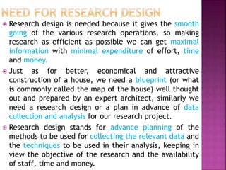 Research design is needed because it gives the smooth
going of the various research operations, so making
research as efficient as possible we can get maximal
information with minimal expenditure of effort, time
and money.
 Just as for better, economical and attractive
construction of a house, we need a blueprint (or what
is commonly called the map of the house) well thought
out and prepared by an expert architect, similarly we
need a research design or a plan in advance of data
collection and analysis for our research project.
 Research design stands for advance planning of the
methods to be used for collecting the relevant data and
the techniques to be used in their analysis, keeping in
view the objective of the research and the availability
of staff, time and money.
 