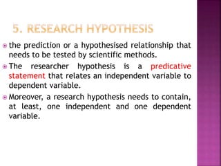  the prediction or a hypothesised relationship that
needs to be tested by scientific methods.
 The researcher hypothesis is a predicative
statement that relates an independent variable to
dependent variable.
 Moreover, a research hypothesis needs to contain,
at least, one independent and one dependent
variable.
 