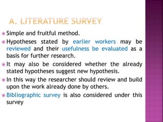  Simple and fruitful method.
 Hypotheses stated by earlier workers may be
reviewed and their usefulness be evaluated as a
basis for further research.
 It may also be considered whether the already
stated hypotheses suggest new hypothesis.
 In this way the researcher should review and build
upon the work already done by others.
 Bibliographic survey is also considered under this
survey
 