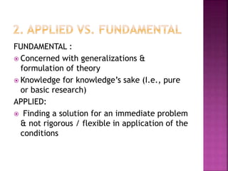 FUNDAMENTAL :
 Concerned with generalizations &
formulation of theory
 Knowledge for knowledge’s sake (I.e., pure
or basic research)
APPLIED:
 Finding a solution for an immediate problem
& not rigorous / flexible in application of the
conditions
 