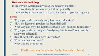 11/2/2019 Mustafizur Rahman, M.Pharm, Dept. Pharmaceutics. (GIPS)
Research Methodology:
Is the way do systematically solve the research problem.
In it we study the various steps that are generally
adopted by a researcher in studying his research problem logically.
Steps:
1) Why a particular research study has been undertaken?
2) How the Research problem has been defined?
3) What way and why the hypothesis (basic idea) has been formulated?
4) Why a particular technique of analyzing data is used? (or) How the
data were collected?
5) How the collected data were interpreted?
6) What deletion was made?
7) What was the conclusion?
Finally what was the solution for the Research problem?
10
 