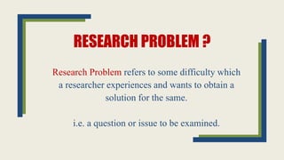 RESEARCH PROBLEM ?
Research Problem refers to some difficulty which
a researcher experiences and wants to obtain a
solution for the same.
i.e. a question or issue to be examined.
 