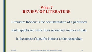 What ?
REVIEW OF LITERATURE
11/2/2019 Mustafizur Rahman, M.Pharm, Dept. Pharmaceutics. (GIPS)
Literature Review is the documentation of a published
and unpublished work from secondary sources of data
in the areas of specific interest to the researcher.
24
 