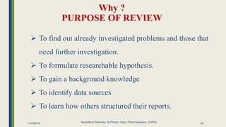 Why ?
PURPOSE OF REVIEW
11/2/2019 Mustafizur Rahman, M.Pharm, Dept. Pharmaceutics. (GIPS)
 To find out already investigated problems and those that
need further investigation.
 To formulate researchable hypothesis.
 To gain a background knowledge
 To identify data sources
 To learn how others structured their reports.
25
 