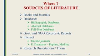 Where ?
SOURCES OF LITERATURE
11/2/2019 Mustafizur Rahman, M.Pharm, Dept. Pharmaceutics. (GIPS)
 Books and Journals
 Databases
 Bibliographic Databases
 Abstract Databases
 Full-Text Databases
 Govt. and NGO Records & Reports
 Internet
 On line journals
 E. Databases – Popline, Medline
 Research Dissertations / Thesis
26
 