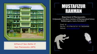 MUSTAFIZUR
RAHMAN
Department of Pharmaceutics
Girijananda Chowdhury Institute of Pharmaceutical Science
Hatkhowapara, Azara, Guwahati-17
M.Pharm,3rd Sem, Roll No: 07
Dept. Pharmaceutics. (GIPS)
Email id : mustafizur7465@rediffmail.com
Phn No : +91 9706136714/ +91 7002689088
Website: www.mustafizur.ml
 