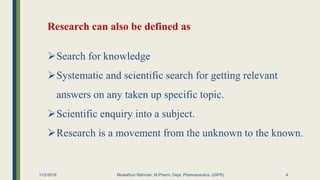 Research can also be defined as
Search for knowledge
Systematic and scientific search for getting relevant
answers on any taken up specific topic.
Scientific enquiry into a subject.
Research is a movement from the unknown to the known.
11/2/2019 Mustafizur Rahman, M.Pharm, Dept. Pharmaceutics. (GIPS) 4
 