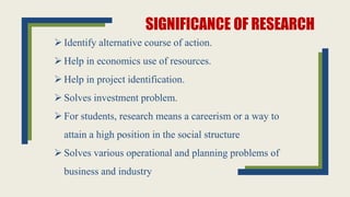 SIGNIFICANCE OF RESEARCH
 Identify alternative course of action.
 Help in economics use of resources.
 Help in project identification.
 Solves investment problem.
 For students, research means a careerism or a way to
attain a high position in the social structure
 Solves various operational and planning problems of
business and industry
 