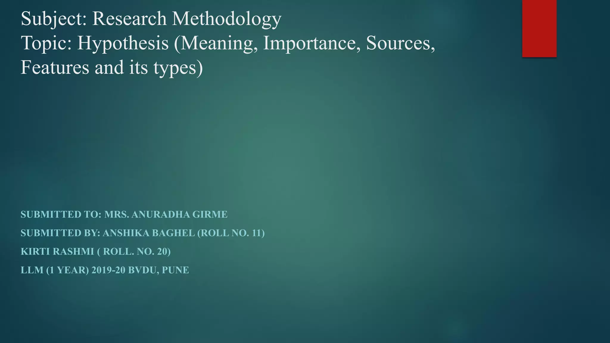 Subject: Research Methodology
Topic: Hypothesis (Meaning, Importance, Sources,
Features and its types)
SUBMITTED TO: MRS. ANURADHA GIRME
SUBMITTED BY: ANSHIKA BAGHEL (ROLL NO. 11)
KIRTI RASHMI ( ROLL. NO. 20)
LLM (1 YEAR) 2019-20 BVDU, PUNE
 
