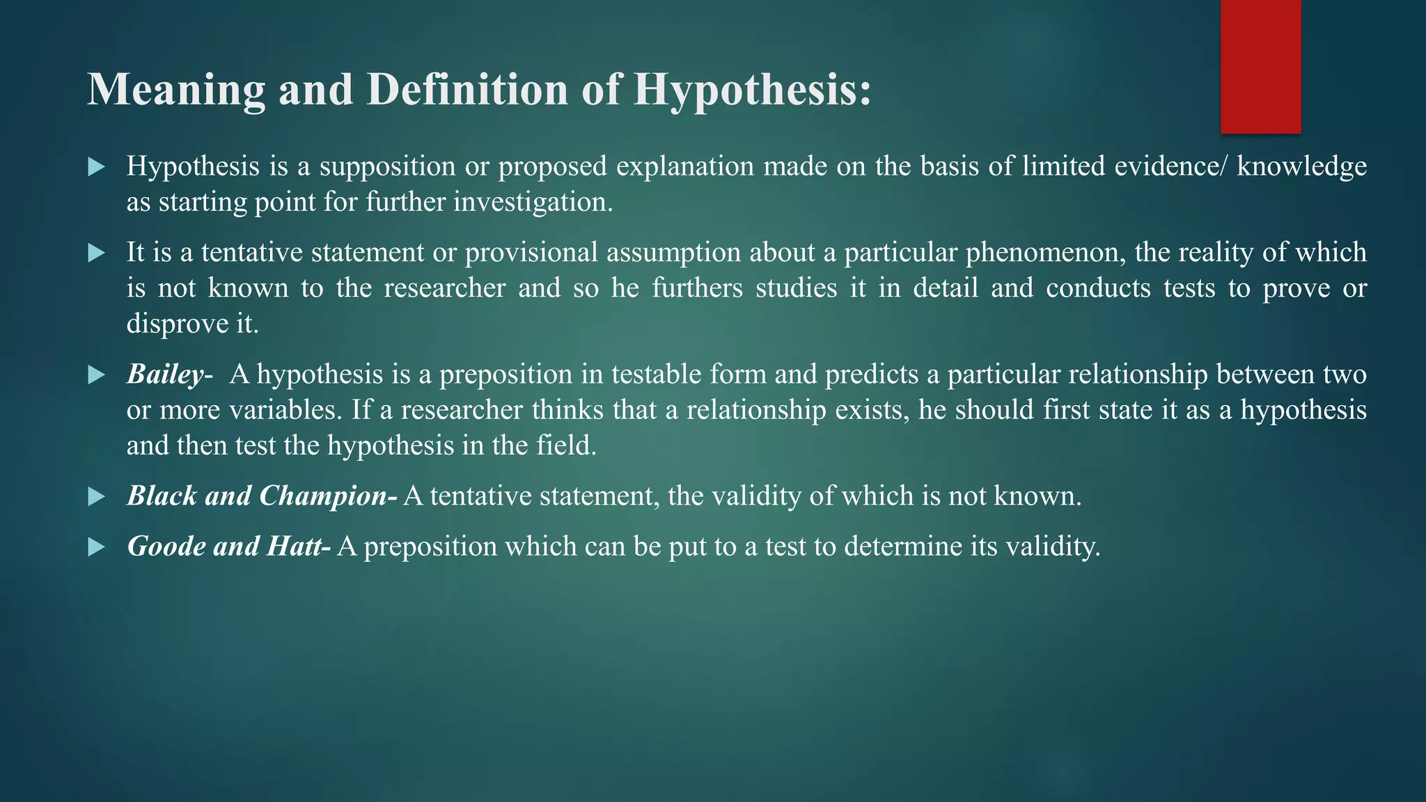Meaning and Definition of Hypothesis:
 Hypothesis is a supposition or proposed explanation made on the basis of limited evidence/ knowledge
as starting point for further investigation.
 It is a tentative statement or provisional assumption about a particular phenomenon, the reality of which
is not known to the researcher and so he furthers studies it in detail and conducts tests to prove or
disprove it.
 Bailey- A hypothesis is a preposition in testable form and predicts a particular relationship between two
or more variables. If a researcher thinks that a relationship exists, he should first state it as a hypothesis
and then test the hypothesis in the field.
 Black and Champion- A tentative statement, the validity of which is not known.
 Goode and Hatt- A preposition which can be put to a test to determine its validity.
 