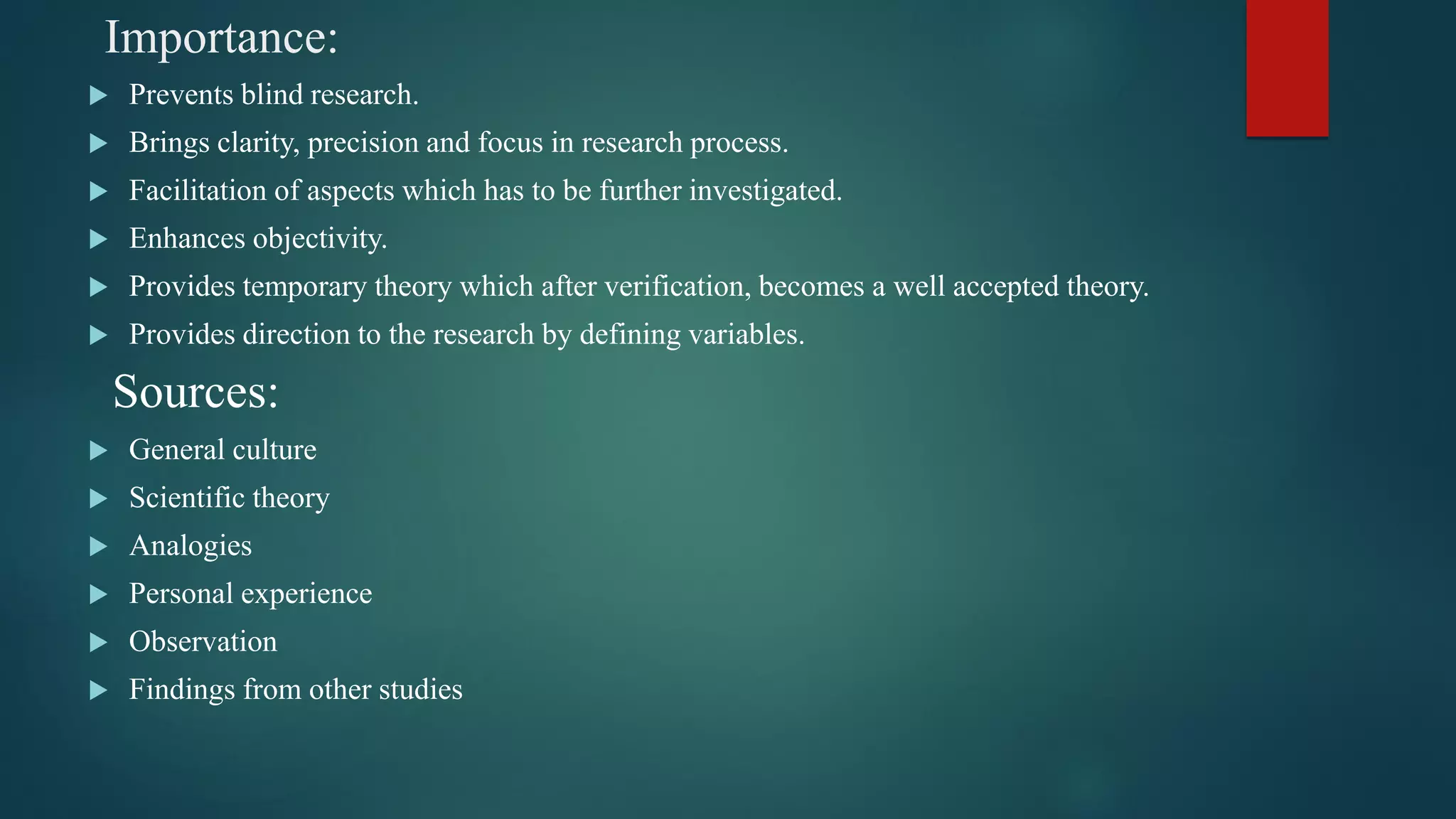 Importance:
 Prevents blind research.
 Brings clarity, precision and focus in research process.
 Facilitation of aspects which has to be further investigated.
 Enhances objectivity.
 Provides temporary theory which after verification, becomes a well accepted theory.
 Provides direction to the research by defining variables.
Sources:
 General culture
 Scientific theory
 Analogies
 Personal experience
 Observation
 Findings from other studies
 