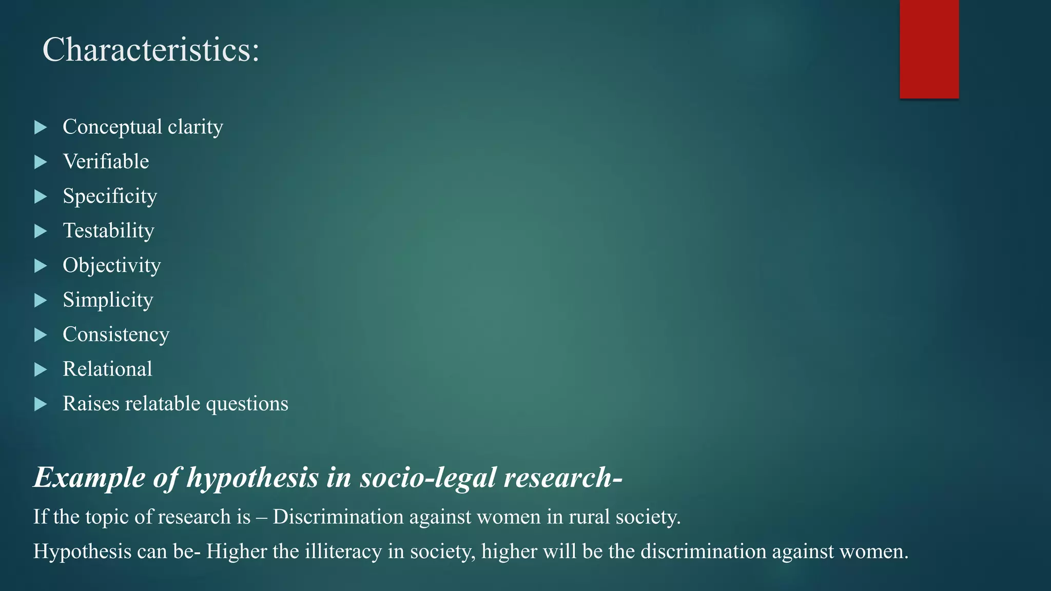 Characteristics:
 Conceptual clarity
 Verifiable
 Specificity
 Testability
 Objectivity
 Simplicity
 Consistency
 Relational
 Raises relatable questions
Example of hypothesis in socio-legal research-
If the topic of research is – Discrimination against women in rural society.
Hypothesis can be- Higher the illiteracy in society, higher will be the discrimination against women.
 