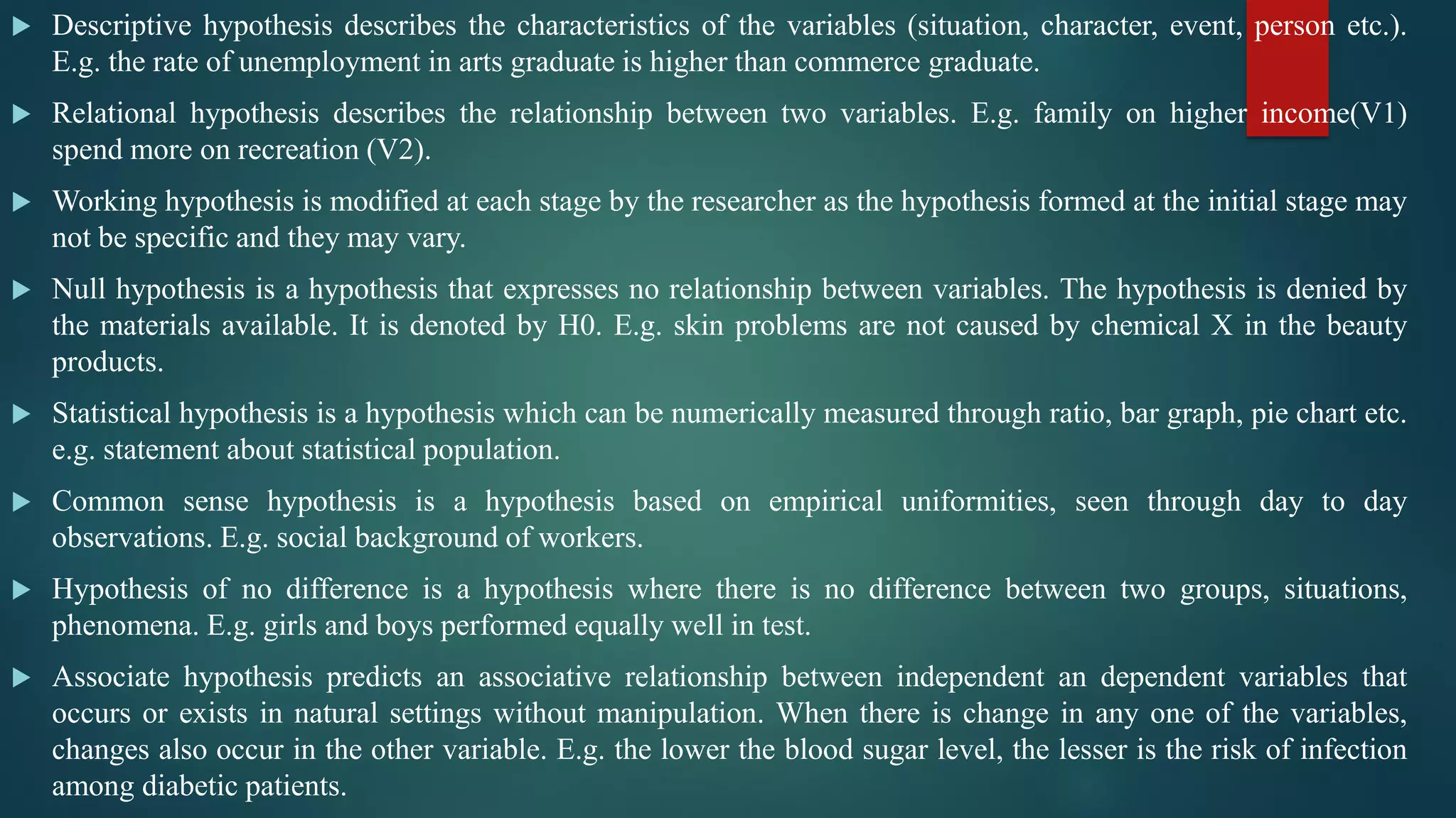  Descriptive hypothesis describes the characteristics of the variables (situation, character, event, person etc.).
E.g. the rate of unemployment in arts graduate is higher than commerce graduate.
 Relational hypothesis describes the relationship between two variables. E.g. family on higher income(V1)
spend more on recreation (V2).
 Working hypothesis is modified at each stage by the researcher as the hypothesis formed at the initial stage may
not be specific and they may vary.
 Null hypothesis is a hypothesis that expresses no relationship between variables. The hypothesis is denied by
the materials available. It is denoted by H0. E.g. skin problems are not caused by chemical X in the beauty
products.
 Statistical hypothesis is a hypothesis which can be numerically measured through ratio, bar graph, pie chart etc.
e.g. statement about statistical population.
 Common sense hypothesis is a hypothesis based on empirical uniformities, seen through day to day
observations. E.g. social background of workers.
 Hypothesis of no difference is a hypothesis where there is no difference between two groups, situations,
phenomena. E.g. girls and boys performed equally well in test.
 Associate hypothesis predicts an associative relationship between independent an dependent variables that
occurs or exists in natural settings without manipulation. When there is change in any one of the variables,
changes also occur in the other variable. E.g. the lower the blood sugar level, the lesser is the risk of infection
among diabetic patients.
 