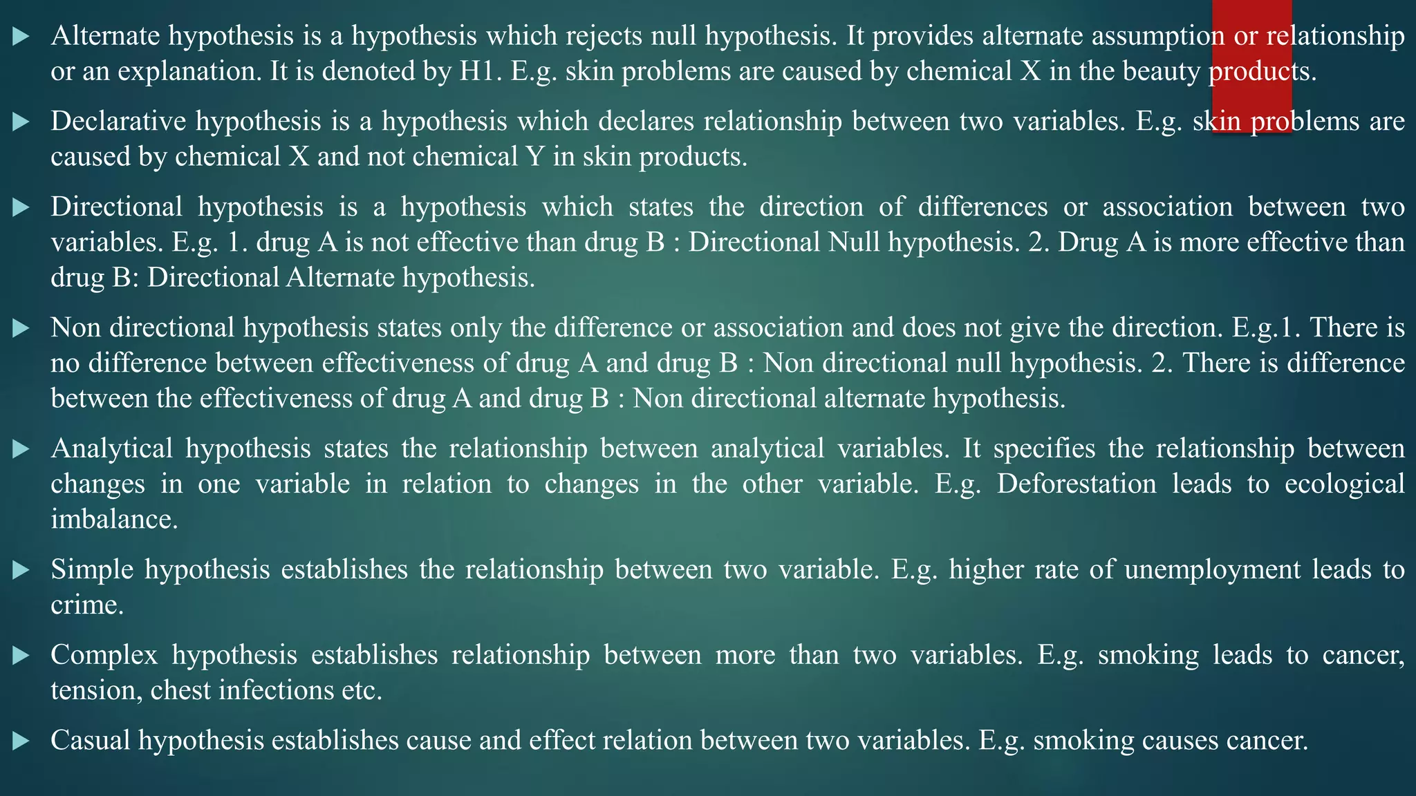  Alternate hypothesis is a hypothesis which rejects null hypothesis. It provides alternate assumption or relationship
or an explanation. It is denoted by H1. E.g. skin problems are caused by chemical X in the beauty products.
 Declarative hypothesis is a hypothesis which declares relationship between two variables. E.g. skin problems are
caused by chemical X and not chemical Y in skin products.
 Directional hypothesis is a hypothesis which states the direction of differences or association between two
variables. E.g. 1. drug A is not effective than drug B : Directional Null hypothesis. 2. Drug A is more effective than
drug B: Directional Alternate hypothesis.
 Non directional hypothesis states only the difference or association and does not give the direction. E.g.1. There is
no difference between effectiveness of drug A and drug B : Non directional null hypothesis. 2. There is difference
between the effectiveness of drug A and drug B : Non directional alternate hypothesis.
 Analytical hypothesis states the relationship between analytical variables. It specifies the relationship between
changes in one variable in relation to changes in the other variable. E.g. Deforestation leads to ecological
imbalance.
 Simple hypothesis establishes the relationship between two variable. E.g. higher rate of unemployment leads to
crime.
 Complex hypothesis establishes relationship between more than two variables. E.g. smoking leads to cancer,
tension, chest infections etc.
 Casual hypothesis establishes cause and effect relation between two variables. E.g. smoking causes cancer.
 