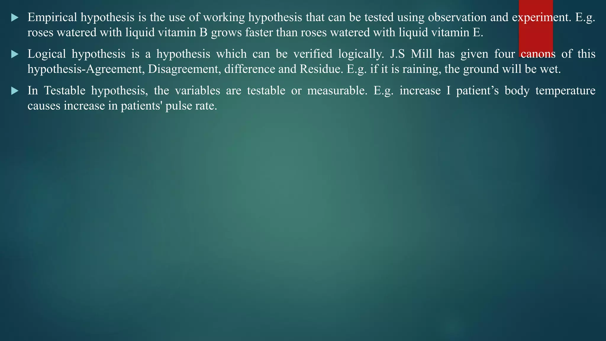 Empirical hypothesis is the use of working hypothesis that can be tested using observation and experiment. E.g.
roses watered with liquid vitamin B grows faster than roses watered with liquid vitamin E.
 Logical hypothesis is a hypothesis which can be verified logically. J.S Mill has given four canons of this
hypothesis-Agreement, Disagreement, difference and Residue. E.g. if it is raining, the ground will be wet.
 In Testable hypothesis, the variables are testable or measurable. E.g. increase I patient’s body temperature
causes increase in patients' pulse rate.
 