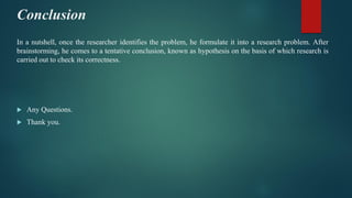 Conclusion
In a nutshell, once the researcher identifies the problem, he formulate it into a research problem. After
brainstorming, he comes to a tentative conclusion, known as hypothesis on the basis of which research is
carried out to check its correctness.
 Any Questions.
 Thank you.
 