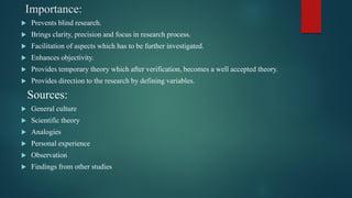 Importance:
 Prevents blind research.
 Brings clarity, precision and focus in research process.
 Facilitation of aspects which has to be further investigated.
 Enhances objectivity.
 Provides temporary theory which after verification, becomes a well accepted theory.
 Provides direction to the research by defining variables.
Sources:
 General culture
 Scientific theory
 Analogies
 Personal experience
 Observation
 Findings from other studies
 