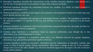  Descriptive hypothesis describes the characteristics of the variables (situation, character, event, person etc.).
E.g. the rate of unemployment in arts graduate is higher than commerce graduate.
 Relational hypothesis describes the relationship between two variables. E.g. family on higher income(V1)
spend more on recreation (V2).
 Working hypothesis is modified at each stage by the researcher as the hypothesis formed at the initial stage may
not be specific and they may vary.
 Null hypothesis is a hypothesis that expresses no relationship between variables. The hypothesis is denied by
the materials available. It is denoted by H0. E.g. skin problems are not caused by chemical X in the beauty
products.
 Statistical hypothesis is a hypothesis which can be numerically measured through ratio, bar graph, pie chart etc.
e.g. statement about statistical population.
 Common sense hypothesis is a hypothesis based on empirical uniformities, seen through day to day
observations. E.g. social background of workers.
 Hypothesis of no difference is a hypothesis where there is no difference between two groups, situations,
phenomena. E.g. girls and boys performed equally well in test.
 Associate hypothesis predicts an associative relationship between independent an dependent variables that
occurs or exists in natural settings without manipulation. When there is change in any one of the variables,
changes also occur in the other variable. E.g. the lower the blood sugar level, the lesser is the risk of infection
among diabetic patients.
 