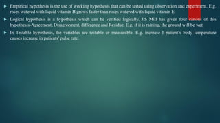  Empirical hypothesis is the use of working hypothesis that can be tested using observation and experiment. E.g.
roses watered with liquid vitamin B grows faster than roses watered with liquid vitamin E.
 Logical hypothesis is a hypothesis which can be verified logically. J.S Mill has given four canons of this
hypothesis-Agreement, Disagreement, difference and Residue. E.g. if it is raining, the ground will be wet.
 In Testable hypothesis, the variables are testable or measurable. E.g. increase I patient’s body temperature
causes increase in patients' pulse rate.
 