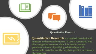 Quantitative Research
Quantitative Research is a method that deal with
numbers and measurable forms. It uses a systematic way
of investigating events or data. It is used to answer
questions in terms of justifying relationships with
measurable variables to either explain, predict, or control a
phenomenon.
 