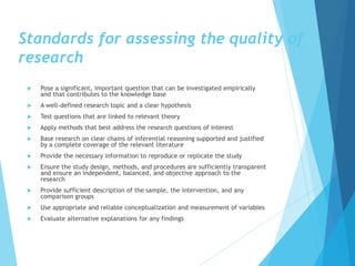 Standards for assessing the quality of
research
 Pose a significant, important question that can be investigated empirically
and that contributes to the knowledge base
 A well‐defined research topic and a clear hypothesis
 Test questions that are linked to relevant theory
 Apply methods that best address the research questions of interest
 Base research on clear chains of inferential reasoning supported and justified
by a complete coverage of the relevant literature
 Provide the necessary information to reproduce or replicate the study
 Ensure the study design, methods, and procedures are sufficiently transparent
and ensure an independent, balanced, and objective approach to the
research
 Provide sufficient description of the sample, the intervention, and any
comparison groups
 Use appropriate and reliable conceptualization and measurement of variables
 Evaluate alternative explanations for any findings
 