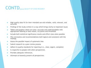 CONTD….QUALITY OF GOOD RESEARCH
 High quality data fit for their intended use and reliable, valid, relevant, and
accurate
 Findings of the study written in a way which brings clarity to important issues
 Tables and graphics which are clear, accurate and understandable with
appropriate labeling of data values, cut points and thresholds
 Include both statistical significance results and effect sizes when possible
 The conclusions and recommendations both logical and consistent with the
findings.
 Assess the possible impact of systematic bias
 Submit research to a peer-review process
 Adhere to quality standards for reporting (i.e., clear, cogent, complete)
 Is respectful to people with other perspectives.
 Provides adequate references.
 Attempts to honestly present all perspectives.
 