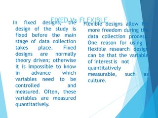 FIXED Vs FLEXIBLEIn fixed designs, the
design of the study is
fixed before the main
stage of data collection
takes place. Fixed
designs are normally
theory driven; otherwise
it is impossible to know
in advance which
variables need to be
controlled and
measured. Often, these
variables are measured
quantitatively.
Flexible designs allow for
more freedom during the
data collection process.
One reason for using a
flexible research design
can be that the variable
of interest is not
quantitatively
measurable, such as
culture.
 