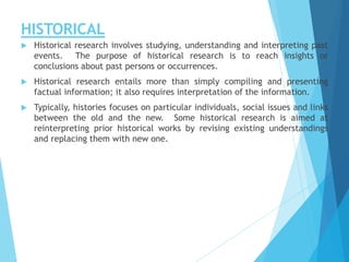 HISTORICAL
 Historical research involves studying, understanding and interpreting past
events. The purpose of historical research is to reach insights or
conclusions about past persons or occurrences.
 Historical research entails more than simply compiling and presenting
factual information; it also requires interpretation of the information.
 Typically, histories focuses on particular individuals, social issues and links
between the old and the new. Some historical research is aimed at
reinterpreting prior historical works by revising existing understandings
and replacing them with new one.
 