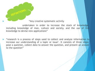 “Any creative systematic activity
undertaken in order to increase the stock of knowledge,
including knowledge of man, culture and society, and the use of this
knowledge to devise new applications”
 “research is a process of steps used to collect and analyze information to
increase our understanding of a topic or issue". It consists of three steps:
pose a question, collect data to answer the question, and present an answer
to the question”
 