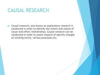 CAUSAL RESEARCH
 Causal research, also known as explanatory research is
conducted in order to identify the extent and nature of
cause-and-effect relationships. Causal research can be
conducted in order to assess impacts of specific changes
on existing norms, various processes etc.
 