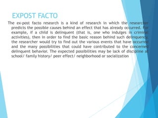 EXPOST FACTO
The ex-post facto research is a kind of research in which the researcher
predicts the possible causes behind an effect that has already occurred. For
example, if a child is delinquent (that is, one who indulges in criminal
activities), then in order to find the basic reason behind such delinquency,
the researcher would try to find out the various events that have occurred
and the many possibilities that could have contributed to the concerned
delinquent behavior. The expected possibilities may be lack of discipline at
school/ family history/ peer effect/ neighborhood or socialization
 