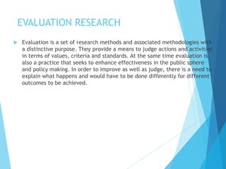 EVALUATION RESEARCH
 Evaluation is a set of research methods and associated methodologies with
a distinctive purpose. They provide a means to judge actions and activities
in terms of values, criteria and standards. At the same time evaluation is
also a practice that seeks to enhance effectiveness in the public sphere
and policy making. In order to improve as well as judge, there is a need to
explain what happens and would have to be done differently for different
outcomes to be achieved.
 