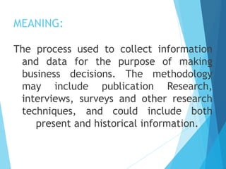 MEANING:
The process used to collect information
and data for the purpose of making
business decisions. The methodology
may include publication Research,
interviews, surveys and other research
techniques, and could include both
present and historical information.
 