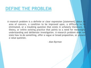 DEFINE THE PROBLEM
A research problem is a definite or clear expression [statement] about an
area of concern, a condition to be improved upon, a difficulty to be
eliminated, or a troubling question that exists in scholarly literature, in
theory, or within existing practice that points to a need for meaningful
understanding and deliberate investigation. A research problem does not
state how to do something, offer a vague or broad proposition, or present
a value question.
– Alan Byrman
 