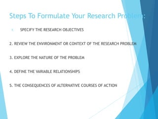 Steps To Formulate Your Research Problem:
1. SPECIFY THE RESEARCH OBJECTIVES
2. REVIEW THE ENVIRONMENT OR CONTEXT OF THE RESEARCH PROBLEM
3. EXPLORE THE NATURE OF THE PROBLEM
4. DEFINE THE VARIABLE RELATIONSHIPS
5. THE CONSEQUENCES OF ALTERNATIVE COURSES OF ACTION
 