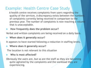 Example: Health Centre Case Study
A health centre receives complaints from users regarding the
quality of the services. A discrepancy exists between the numbers
of complaints currently being received in comparison to the
previous year. The number of complaints is now reaching a volume
that is unacceptable.
 How frequently does the problem occur?
Verbal and written complaints are being received on a daily basis.
 When does it generally occur?
It appears to have started following a reduction in staffing levels.
 Where does it generally occur?
The location is not relevant to this situation
 Who is most affected?
Obviously the users are, but so are the staff as they are becoming
quite agitated by the complaints and the workload they are
experiencing.
 